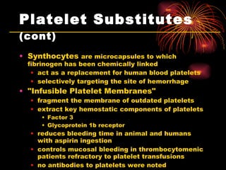 Platelet Substitutes  (cont) Synthocytes  are microcapsules to which fibrinogen has been chemically linked act as a replacement for human blood platelets selectively targeting the site of hemorrhage "Infusible Platelet Membranes"  fragment the membrane of outdated platelets extract key hemostatic components of platelets Factor 3  Glycoprotein 1b receptor reduces bleeding time in animal and humans with aspirin ingestion controls mucosal bleeding in thrombocytomenic patients refractory to platelet transfusions no antibodies to platelets were noted  no significant toxicities 