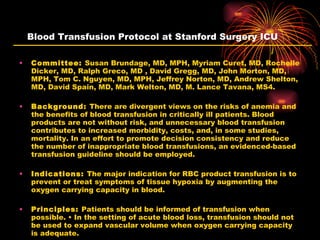 Blood Transfusion Protocol at Stanford Surgery ICU Committee:  Susan Brundage, MD, MPH, Myriam Curet, MD, Rochelle Dicker, MD, Ralph Greco, MD , David Gregg, MD, John Morton, MD, MPH, Tom C. Nguyen, MD, MPH, Jeffrey Norton, MD, Andrew Shelton, MD, David Spain, MD, Mark Welton, MD, M. Lance Tavana, MS4. Background:  There are divergent views on the risks of anemia and the benefits of blood transfusion in critically ill patients. Blood products are not without risk, and unnecessary blood transfusion contributes to increased morbidity, costs, and, in some studies, mortality. In an effort to promote decision consistency and reduce the number of inappropriate blood transfusions, an evidenced-based transfusion guideline should be employed. Indications:  The major indication for RBC product transfusion is to prevent or treat symptoms of tissue hypoxia by augmenting the oxygen carrying capacity in blood. Principles:  Patients should be informed of transfusion when possible. • In the setting of acute blood loss, transfusion should not be used to expand vascular volume when oxygen carrying capacity is adequate. 