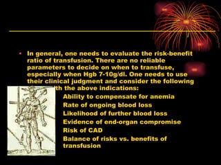 In general, one needs to evaluate the risk-benefit ratio of transfusion. There are no reliable parameters to decide on when to transfuse, especially when Hgb 7-10g/dl. One needs to use their clinical judgment and consider the following along with the above indications: Ability to compensate for anemia Rate of ongoing blood loss Likelihood of further blood loss Evidence of end-organ compromise Risk of CAD Balance of risks vs. benefits of  transfusion 