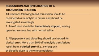 RECOGNITION AND INVESTIGATION OF A
TRANSFUSION REACTION
All reactions following blood transfusion should be
considered as hemolytic in nature and should be
investigated accordingly
1. Transfusion should be immediately stopped, leaving
open intravenous line with normal saline.
2. All paperwork and blood bag should be checked for
clerical error. More than 90% of hemolytic transfusions
result from a clerical error (i.e. a wrong unit
of blood is given to the wrong recipient).
 