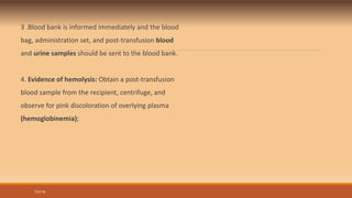 3 .Blood bank is informed immediately and the blood
bag, administration set, and post-transfusion blood
and urine samples should be sent to the blood bank.
4. Evidence of hemolysis: Obtain a post-transfusion
blood sample from the recipient, centrifuge, and
observe for pink discoloration of overlying plasma
(hemoglobinemia);
7/31/19
 