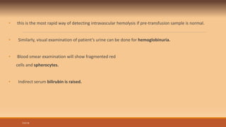 • this is the most rapid way of detecting intravascular hemolysis if pre-transfusion sample is normal.
• Similarly, visual examination of patient’s urine can be done for hemoglobinuria.
• Blood smear examination will show fragmented red
cells and spherocytes.
• Indirect serum bilirubin is raised.
7/31/19
 