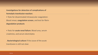 Investigations for detection of complications of
hemolytic transfusion reaction:
• Tests for disseminated intravascular coagulation:
Blood smear, coagulation screen, and test for fibrin
degradation products
• Tests for acute renal failure: Blood urea, serum
creatinine, and serum electrolytes
. Bacteriological culture if the cause of the acute
transfusion is still not clear.
7/31/19
 