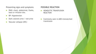 Presenting signs and symptoms
 PAIN: chest, abdominal, flanks,
back or infusion site.
 BP: Hypotension
 Dark colored urine / red urine
 Vascular collapse (DIC)
POSSIBLE REACTION
 HEMOLYTIC TRANSFUSION
REACTION
 Commonly seen in ABO mismatched
transfusion
 