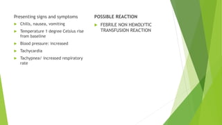 Presenting signs and symptoms
 Chills, nausea, vomiting
 Temperature 1 degree Celsius rise
from baseline
 Blood pressure: increased
 Tachycardia
 Tachypnea/ increased respiratory
rate
POSSIBLE REACTION
 FEBRILE NON HEMOLYTIC
TRANSFUSION REACTION
 