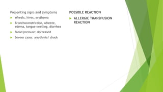 Presenting signs and symptoms
 Wheals, hives, erythema
 Bronchoconstriction, wheeze,
edema, tongue swelling, diarrhea
 Blood pressure: decreased
 Severe cases: arrythmia/ shock
POSSIBLE REACTION
 ALLERGIC TRANSFUSION
REACTION
 