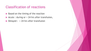 Classification of reactions
 Based on the timing of the reaction
 Acute : during or < 24 hrs after transfusion,
 Delayed : > 24 hrs after transfusion
 