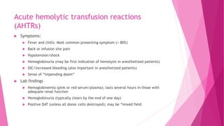 Acute hemolytic transfusion reactions
(AHTRs)
 Symptoms:
 Fever and chills: Most common presenting symptom (> 80%)
 Back or infusion site pain
 Hypotension/shock
 Hemoglobinuria (may be first indication of hemolysis in anesthetized patients)
 DIC/increased bleeding (also important in anesthetized patients)
 Sense of “impending doom”
 Lab findings
 Hemoglobinemia (pink or red serum/plasma); lasts several hours in those with
adequate renal function
 Hemoglobinuria (typically clears by the end of one day)
 Positive DAT (unless all donor cells destroyed); may be “mixed field
 