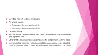  Elevated indirect and direct bilirubin
 Peripheral smear:
 Schistocytes: Intravascular hemolysis
 Spherocytes: Extravascular hemolysis
 Pathophysiology
 ABO antibodies fix complement well, leads to membrane attack complexes
and rapid RBC lysis
 Other antibodies (especially Kidd) may also fix complement and lyse RBCs
 Seen much less commonly with incompatible donor plasma (e.g., platelet
transfusions from group O donor with high-titer anti-A to group A recipient)
 