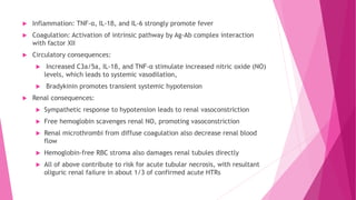  Inflammation: TNF-α, IL-1β, and IL-6 strongly promote fever
 Coagulation: Activation of intrinsic pathway by Ag-Ab complex interaction
with factor XII
 Circulatory consequences:
 Increased C3a/5a, IL-1β, and TNF-α stimulate increased nitric oxide (NO)
levels, which leads to systemic vasodilation,
 Bradykinin promotes transient systemic hypotension
 Renal consequences:
 Sympathetic response to hypotension leads to renal vasoconstriction
 Free hemoglobin scavenges renal NO, promoting vasoconstriction
 Renal microthrombi from diffuse coagulation also decrease renal blood
flow
 Hemoglobin-free RBC stroma also damages renal tubules directly
 All of above contribute to risk for acute tubular necrosis, with resultant
oliguric renal failure in about 1/3 of confirmed acute HTRs
 