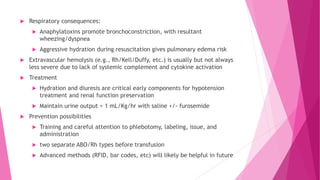  Respiratory consequences:
 Anaphylatoxins promote bronchoconstriction, with resultant
wheezing/dyspnea
 Aggressive hydration during resuscitation gives pulmonary edema risk
 Extravascular hemolysis (e.g., Rh/Kell/Duffy, etc.) is usually but not always
less severe due to lack of systemic complement and cytokine activation
 Treatment
 Hydration and diuresis are critical early components for hypotension
treatment and renal function preservation
 Maintain urine output > 1 mL/Kg/hr with saline +/- furosemide
 Prevention possibilities
 Training and careful attention to phlebotomy, labeling, issue, and
administration
 two separate ABO/Rh types before transfusion
 Advanced methods (RFID, bar codes, etc) will likely be helpful in future
 
