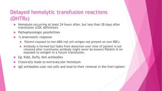 Delayed hemolytic transfusion reactions
(DHTRs)
 Hemolysis occurring at least 24 hours after, but less than 28 days after
transfusion (CDC definition)
 Pathophysiologic possibilities
 1) Anamnestic response
 Patient exposed to non-ABO red cell antigen not present on own RBCs
 Antibody is formed but fades from detection over time (if patient is not
retested after transfusion antibody might never be known) Patient is re-
exposed to antigen in a future transfusion.
 Eg: Kidd, Duffy, Kell antibodies
 Classically leads to extravascular hemolysis
 IgG antibodies coat red cells and lead to their removal in the liver/spleen
 