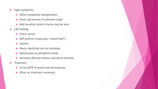  Signs/symptoms
 Often completely asymptomatic
 Fever and anemia of unknown origin
 Mild jaundice/scleral icterus may be seen
 Lab findings
 Icteric serum
 DAT positive (classically “mixed field”)
 Anemia
 Newly identified red cell antibody
 Spherocytes on peripheral smear
 Elevated LDH and indirect and direct bilirubin
 Treatment
 As for AHTR if severe and intravascular
 Often no treatment necessary
 