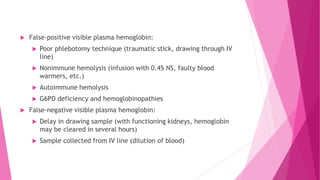  False-positive visible plasma hemoglobin:
 Poor phlebotomy technique (traumatic stick, drawing through IV
line)
 Nonimmune hemolysis (infusion with 0.45 NS, faulty blood
warmers, etc.)
 Autoimmune hemolysis
 G6PD deficiency and hemoglobinopathies
 False-negative visible plasma hemoglobin:
 Delay in drawing sample (with functioning kidneys, hemoglobin
may be cleared in several hours)
 Sample collected from IV line (dilution of blood)
 