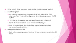  Elution studies if DAT is positive to determine specificity of the antibody
 Serum Haptoglobin
 Haptoglobin binds to free hemoglobin molecules, facilitating their
clearance from the circulation by monocytes and macrophages in the RE
system
 This interaction prevents iron from escaping through the kidneys
 Levels decrease sharply in acute intravascular hemolysis
 Long turnaround time and acute phase reaction make for limited
usefulness in acute setting.
 Direct and indirect bilirubin
 Both will rise quickly, peak in less than 10 hours, may be normal within 24
hours
 