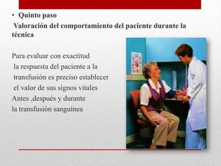 • Quinto paso
 Valoración del comportamiento del paciente durante la
técnica

Para evaluar con exactitud
 la respuesta del paciente a la
 transfusión es preciso establecer
 el valor de sus signos vitales
Antes ,después y durante
la transfusión sanguínea
 