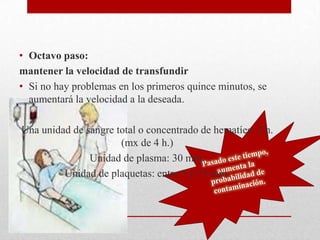 • Octavo paso:
mantener la velocidad de transfundir
• Si no hay problemas en los primeros quince minutos, se
  aumentará la velocidad a la deseada.

Una unidad de sangre total o concentrado de hematíes: 2 h.
                      (mx de 4 h.)
               Unidad de plasma: 30 min.
         Unidad de plaquetas: entre 5 y 15 min.
 