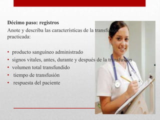 Décimo paso: registros
Anote y describa las características de la transfusión
practicada:

•   producto sanguíneo administrado
•   signos vitales, antes, durante y después de la transfusión
•   volumen total transfundido
•    tiempo de transfusión
•    respuesta del paciente
 