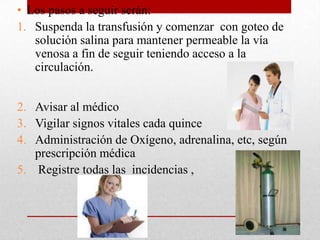• Los pasos a seguir serán:
1. Suspenda la transfusión y comenzar con goteo de
   solución salina para mantener permeable la vía
   venosa a fin de seguir teniendo acceso a la
   circulación.


2. Avisar al médico
3. Vigilar signos vitales cada quince
4. Administración de Oxígeno, adrenalina, etc, según
   prescripción médica
5. Registre todas las incidencias ,
 