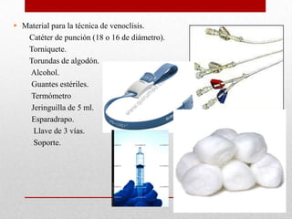  Material para la técnica de venoclisis.
   Catéter de punción (18 o 16 de diámetro).
   Torniquete.
   Torundas de algodón.
   Alcohol.
    Guantes estériles.
    Termómetro
    Jeringuilla de 5 ml.
    Esparadrapo.
     Llave de 3 vías.
     Soporte.
 
