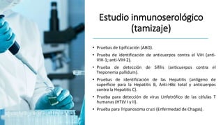 Estudio inmunoserológico
(tamizaje)
• Pruebas de tipificación (ABO).
• Prueba de identificación de anticuerpos contra el VIH (anti-
VIH-1; anti-VIH-2).
• Prueba de detección de Sífilis (anticuerpos contra el
Treponema pallidum).
• Pruebas de identificación de las Hepatitis (antígeno de
superficie para la Hepatitis B, Anti-HBc total y anticuerpos
contra la Hepatitis C).
• Prueba para detección de virus Linfotrófico de las células T
humanas (HTLV I y II).
• Prueba para Tripanosoma cruzi (Enfermedad de Chagas).
 