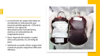 • La transfusión de sangre total debe ser
considerada en todo paciente que
presenta pérdida aguda de > 25% de la
volemia, con signos de
descompensación hemodinámica,
anemia y sin antecedentes de
coagulopatía previa.
• Dosis: depende del estado o cuadro
clínico del paciente, 8 a 10 ml/Kg de
peso.
• Solamente se puede utilizar sangre total
cuando los grupos sanguíneos ABO sean
idénticos.
 