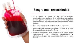 Sangre total reconstituida
• Es la unidad de sangre de 450 ml de volumen
aproximadamente, resultante de la unión de una unidad de
paquete globular y un volumen correspondiente de plasma
fresco congelado, procedentes no necesariamente del mismo
donante.
• Debe ser usada dentro de las 24 horas de su preparación.
• Suministra un incremento de la masa eritrocitaria, de factores
de coagulación, así como de la volemia.
• Indicación semejante a la de sangre total. Se usa en cirugía
cardiopulmonar con circulación extracorpórea y
prioritariamente para las exanguinotransfusiones en recién
nacidos.
 