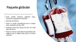 Paquete globular
• Cada unidad contiene: glóbulos rojos,
leucocitos y plaquetas residuales.
• Volumen de 250 ml.
• Tiene un mayor hematócrito que la sangre
total, alrededor de 60 y 70%.
• Contiene entre 50 y 60 grs de Hb / dl y 250
mgrs de hierro.
• Posee la misma capacidad transportadora de
oxígeno que la sangre total, pero en menor
volumen.
 