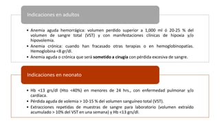 • Anemia aguda hemorrágica: volumen perdido superior a 1,000 ml ó 20-25 % del
volumen de sangre total (VST) y con manifestaciones clínicas de hipoxia y/o
hipovolemia.
• Anemia crónica: cuando han fracasado otras terapias o en hemoglobinopatías.
Hemoglobina <8 gr/dl.
• Anemia aguda o crónica que será sometido a cirugía con pérdida excesiva de sangre.
Indicaciones en adultos
• Hb <13 grs/dl (Hto <40%) en menores de 24 hrs., con enfermedad pulmonar y/o
cardíaca.
• Pérdida aguda de volemia > 10-15 % del volumen sanguíneo total (VST).
• Extracciones repetidas de muestras de sangre para laboratorio (volumen extraído
acumulado > 10% del VST en una semana) y Hb <13 grs/dl.
Indicaciones en neonato
 