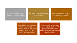 Si la Hb es menor a 7 grs/dl:
requiere transfusión de PG.
Si la Hb es 7-10 grs/dl: evaluar
otros factores.
Si la Hb es mayor a 10 grs/dl:
no requiere transfusión.
En un adulto una unidad de
PG incrementa la Hb en 1
gr/dl y/o el Hto en 3 %, en un
paciente de 70 kg a las 24
horas, post-transfusión.
En un neonato se espera un
incremento de la Hb en 3-4
grs/dl; siempre que haya
ausencia de hemorragia activa
y de hemólisis.
 