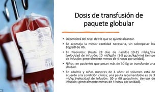 Dosis de transfusión de
paquete globular
• Dependerá del nivel de Hb que se quiere alcanzar.
• Se aconseja la menor cantidad necesaria, sin sobrepasar los
10gr/dl de Hb.
• En Neonatos: (hasta 28 días de nacido) 10-15 ml/kg/día
(velocidad de infusión: 10 ml/kg/hr (5-8 gotas/kg/min) tiempo
de infusión: generalmente menos de 4 horas por unidad).
• Niños: en pacientes que pesan más de 30 Kg se transfunde una
Unidad.
• En adultos y niños mayores de 4 años: el volumen está de
acuerdo a la condición clínica; una pauta recomendable es de 3
ml/kg (velocidad de infusión: 30 a 60 gotas/min. tiempo de
infusión: generalmente menos de 4 horas por unidad).
 