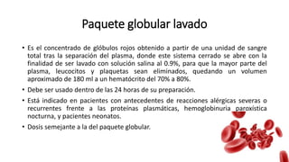 Paquete globular lavado
• Es el concentrado de glóbulos rojos obtenido a partir de una unidad de sangre
total tras la separación del plasma, donde este sistema cerrado se abre con la
finalidad de ser lavado con solución salina al 0.9%, para que la mayor parte del
plasma, leucocitos y plaquetas sean eliminados, quedando un volumen
aproximado de 180 ml a un hematócrito del 70% a 80%.
• Debe ser usado dentro de las 24 horas de su preparación.
• Está indicado en pacientes con antecedentes de reacciones alérgicas severas o
recurrentes frente a las proteínas plasmáticas, hemoglobinuria paroxística
nocturna, y pacientes neonatos.
• Dosis semejante a la del paquete globular.
 