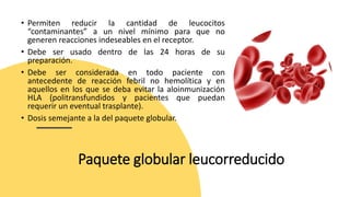 Paquete globular leucorreducido
• Permiten reducir la cantidad de leucocitos
“contaminantes” a un nivel mínimo para que no
generen reacciones indeseables en el receptor.
• Debe ser usado dentro de las 24 horas de su
preparación.
• Debe ser considerada en todo paciente con
antecedente de reacción febril no hemolítica y en
aquellos en los que se deba evitar la aloinmunización
HLA (politransfundidos y pacientes que puedan
requerir un eventual trasplante).
• Dosis semejante a la del paquete globular.
 