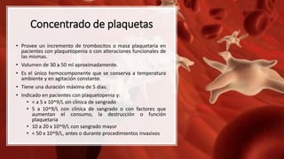 Concentrado de plaquetas
• Provee un incremento de trombocitos o masa plaquetaria en
pacientes con plaquetopenia o con alteraciones funcionales de
las mismas.
• Volumen de 30 a 50 ml aproximadamente.
• Es el único hemocomponente que se conserva a temperatura
ambiente y en agitación constante.
• Tiene una duración máxima de 5 días.
• Indicado en pacientes con plaquetopenia y:
• < a 5 x 10^9/L sin clínica de sangrado
• 5 a 10^9/L con clínica de sangrado o con factores que
aumentan el consumo, la destrucción o función
plaquetaria
• 10 a 20 x 10^9/L con sangrado mayor
• < 50 x 10^9/L, antes o durante procedimientos invasivos
 