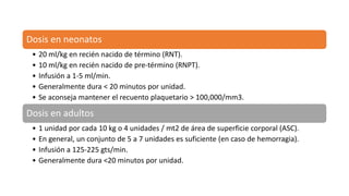 Dosis en neonatos
• 20 ml/kg en recién nacido de término (RNT).
• 10 ml/kg en recién nacido de pre-término (RNPT).
• Infusión a 1-5 ml/min.
• Generalmente dura < 20 minutos por unidad.
• Se aconseja mantener el recuento plaquetario > 100,000/mm3.
Dosis en adultos
• 1 unidad por cada 10 kg o 4 unidades / mt2 de área de superficie corporal (ASC).
• En general, un conjunto de 5 a 7 unidades es suficiente (en caso de hemorragia).
• Infusión a 125-225 gts/min.
• Generalmente dura <20 minutos por unidad.
 