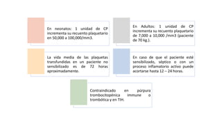 En neonatos: 1 unidad de CP
incrementa su recuento plaquetario
en 50,000 a 100,000/mm3.
En Adultos: 1 unidad de CP
incrementa su recuento plaquetario
de 7,000 a 10,000 /mm3 (paciente
de 70 kg.).
La vida media de las plaquetas
transfundidas en un paciente no
sensibilizado es de 72 horas
aproximadamente.
En caso de que el paciente esté
sensibilizado, séptico o con un
proceso inflamatorio activo puede
acortarse hasta 12 – 24 horas.
Contraindicado en púrpura
trombocitopénica immune o
trombótica y en TIH.
 