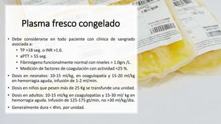 Plasma fresco congelado
• Debe considerarse en todo paciente con clínica de sangrado
asociada a:
• TP >18 seg. o INR >1.6.
• aPTT > 55 seg.
• Fibrinógeno funcionalmente normal con niveles > 1.0grs /L.
• Medición de factores de coagulación con actividad <25 %.
• Dosis en neonatos: 10-15 ml/kg, en coagulopatía y 15-20 ml/kg
en hemorragia aguda, infusión de 1-2 ml/min.
• Dosis en niños que pesen más de 25 Kg se transfunde una unidad.
• Dosis en adultos: 10-15 ml/kg en coagulopatías y 15-30 ml/ kg en
hemorragia aguda. Infusión de 125-175 gt/min, no >30 ml/kg/día.
• Generalmente dura < 4hrs. por unidad.
 