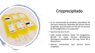 Crioprecipitado
• Es un concentrado de proteínas plasmáticas de
alto peso molecular obtenidas del plasma fresco
congelado, que precipitan en frío por un proceso
de descongelación y re-suspensión.
• Volumen de 10 a 15 ml.
• Cada unidad contiene: factor VIII (coagulante,
80-120 U), factor VIII-Von Whillebrand,
fibrinógeno (alrededor de 250 mg), factor XIII y
fibronectina.
• Mismas indicaciones que plasma fresco
congelado.
 