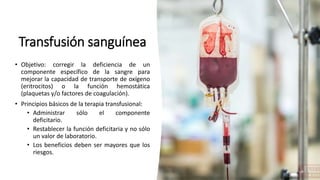 Transfusión sanguínea
• Objetivo: corregir la deficiencia de un
componente específico de la sangre para
mejorar la capacidad de transporte de oxígeno
(eritrocitos) o la función hemostática
(plaquetas y/o factores de coagulación).
• Principios básicos de la terapia transfusional:
• Administrar sólo el componente
deficitario.
• Restablecer la función deficitaria y no sólo
un valor de laboratorio.
• Los beneficios deben ser mayores que los
riesgos.
 