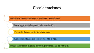 Consideraciones
Identificar adecuadamente al paciente a transfundir.
Tomar signos vitales previo a la transfusión.
Firma del Consentimiento Informado.
Buena vía endovenosa con catéter #16 o #18.
Iniciar transfusión a goteo lento los primeros 10 a 15 minutos.
 