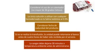 Considerar el uso de un calentador
(no mayor de 36 grados Celsius).
La única solución a utilizar con cualquier
hemoderivado es la Salina isotónica al 0.9%.
Corroborar fecha de
caducidad del producto.
Si no se realiza la transfusión, la unidad puede retornarse al banco
antes de cuatro horas de haber sido recibida por el servicio.
La sangre debe dejarse 30 minutos a
temperatura ambiente antes de administrarse.
 