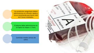 Los productos sanguíneos deben
administrarse en infusión rápida y
no se recomienda que duren más
de 4 horas instalados.
El plasma debe administrarse en
un lapso no mayor a 1 hora.
Controlar niveles séricos de
calcio.
 