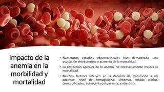 Impacto de la
anemia en la
morbilidad y
mortalidad
• Numerosos estudios observacionales han demostrado una
asociación entre anemia y aumento de la mortalidad.
• La corrección agresiva de la anemia no necesariamente mejora la
mortalidad.
• Muchos factores influyen en la decisión de transfundir a un
paciente: nivel de hemoglobina, síntomas, estado clínico,
comorbilidades, autonomía del paciente, entre otros.
 