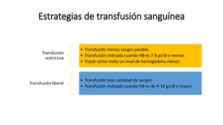 Estrategias de transfusión sanguínea
Transfusión
restrictiva
• Transfundir menos sangre posible.
• Transfusión indicada cuando HB es 7-8 gr/dl o menor.
• Trazar como meta un nivel de hemoglobina menor.
Transfusión liberal
• Transfundir más cantidad de sangre.
• Transfusión indicada cuando HB es de 9-10 gr/dl o mayor.
 