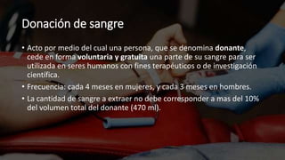 Donación de sangre
• Acto por medio del cual una persona, que se denomina donante,
cede en forma voluntaria y gratuita una parte de su sangre para ser
utilizada en seres humanos con fines terapéuticos o de investigación
científica.
• Frecuencia: cada 4 meses en mujeres, y cada 3 meses en hombres.
• La cantidad de sangre a extraer no debe corresponder a mas del 10%
del volumen total del donante (470 ml).
 