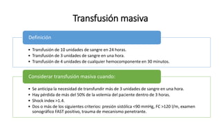 Transfusión masiva
• Transfusión de 10 unidades de sangre en 24 horas.
• Transfusión de 3 unidades de sangre en una hora.
• Transfusión de 4 unidades de cualquier hemocomponente en 30 minutos.
Definición
• Se anticipa la necesidad de transfundir más de 3 unidades de sangre en una hora.
• Hay pérdida de más del 50% de la volemia del paciente dentro de 3 horas.
• Shock index >1.4.
• Dos o más de los siguientes criterios: presión sistólica <90 mmHg, FC >120 l/m, examen
sonográfico FAST positivo, trauma de mecanismo penetrante.
Considerar transfusión masiva cuando:
 