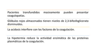 Pacientes transfundidos masivamente pueden presentar
coagulopatías.
Glóbulos rojos almacenados tienen niveles de 2,3-bifosfoglicerato
disminuidos.
La acidosis interfiere con los factores de la coagulación.
La hipotermia reduce la actividad enzimática de las proteínas
plasmáticas de la coagulación.
 