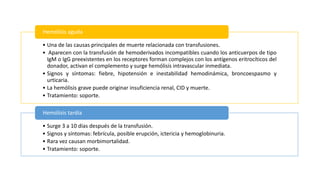 • Una de las causas principales de muerte relacionada con transfusiones.
• Aparecen con la transfusión de hemoderivados incompatibles cuando los anticuerpos de tipo
IgM o IgG preexistentes en los receptores forman complejos con los antígenos eritrocíticos del
donador, activan el complemento y surge hemólisis intravascular inmediata.
• Signos y síntomas: fiebre, hipotensión e inestabilidad hemodinámica, broncoespasmo y
urticaria.
• La hemólisis grave puede originar insuficiencia renal, CID y muerte.
• Tratamiento: soporte.
Hemólisis aguda
• Surge 3 a 10 días después de la transfusión.
• Signos y síntomas: febrícula, posible erupción, ictericia y hemoglobinuria.
• Rara vez causan morbimortalidad.
• Tratamiento: soporte.
Hemólisis tardía
 