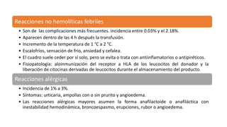 Reacciones no hemolíticas febriles
• Son de las complicaciones más frecuentes. Incidencia entre 0.03% y el 2.18%.
• Aparecen dentro de las 4 h después la transfusión.
• Incremento de la temperatura de 1 °C a 2 °C.
• Escalofríos, sensación de frío, ansiedad y cefalea.
• El cuadro suele ceder por sí solo, pero se evita o trata con antiinflamatorios o antipiréticos.
• Fisiopatología: aloinmunización del receptor a HLA de los leucocitos del donador y la
liberación de citocinas derivadas de leucocitos durante el almacenamiento del producto.
Reacciones alérgicas
• Incidencia de 1% a 3%.
• Síntomas: urticaria, ampollas con o sin prurito y angioedema.
• Las reacciones alérgicas mayores asumen la forma anafilactoide o anafiláctica con
inestabilidad hemodinámica, broncoespasmo, erupciones, rubor o angioedema.
 