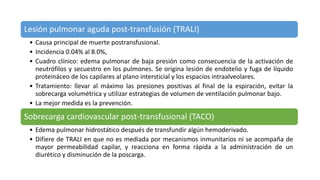 Lesión pulmonar aguda post-transfusión (TRALI)
• Causa principal de muerte postransfusional.
• Incidencia 0.04% al 8.0%,
• Cuadro clínico: edema pulmonar de baja presión como consecuencia de la activación de
neutrófilos y secuestro en los pulmones. Se origina lesión de endotelio y fuga de líquido
proteináceo de los capilares al plano intersticial y los espacios intraalveolares.
• Tratamiento: llevar al máximo las presiones positivas al final de la espiración, evitar la
sobrecarga volumétrica y utilizar estrategias de volumen de ventilación pulmonar bajo.
• La mejor medida es la prevención.
Sobrecarga cardiovascular post-transfusional (TACO)
• Edema pulmonar hidrostático después de transfundir algún hemoderivado.
• Difiere de TRALI en que no es mediada por mecanismos inmunitarios ni se acompaña de
mayor permeabilidad capilar, y reacciona en forma rápida a la administración de un
diurético y disminución de la poscarga.
 